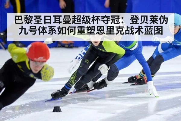巴黎圣日耳曼超级杯夺冠：登贝莱伪九号体系如何重塑恩里克战术蓝图