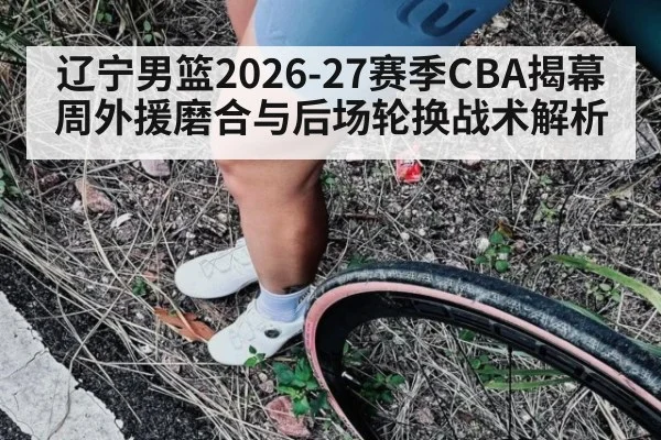 辽宁男篮2026-27赛季CBA揭幕周外援磨合与后场轮换战术解析